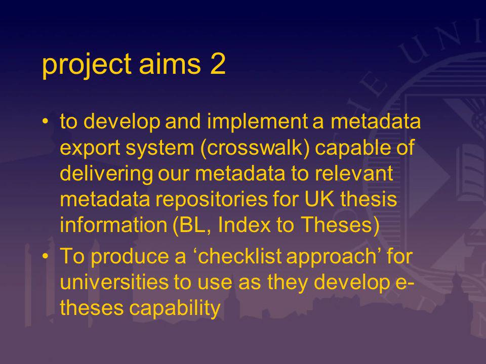 project aims 2 to develop and implement a metadata export system (crosswalk) capable of delivering our metadata to relevant metadata repositories for UK thesis information (BL, Index to Theses) To produce a checklist approach for universities to use as they develop e- theses capability