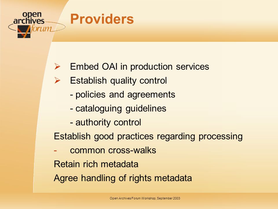 Open Archives Forum Workshop, September 2003 Providers Embed OAI in production services Establish quality control - policies and agreements - cataloguing guidelines - authority control Establish good practices regarding processing -common cross-walks Retain rich metadata Agree handling of rights metadata