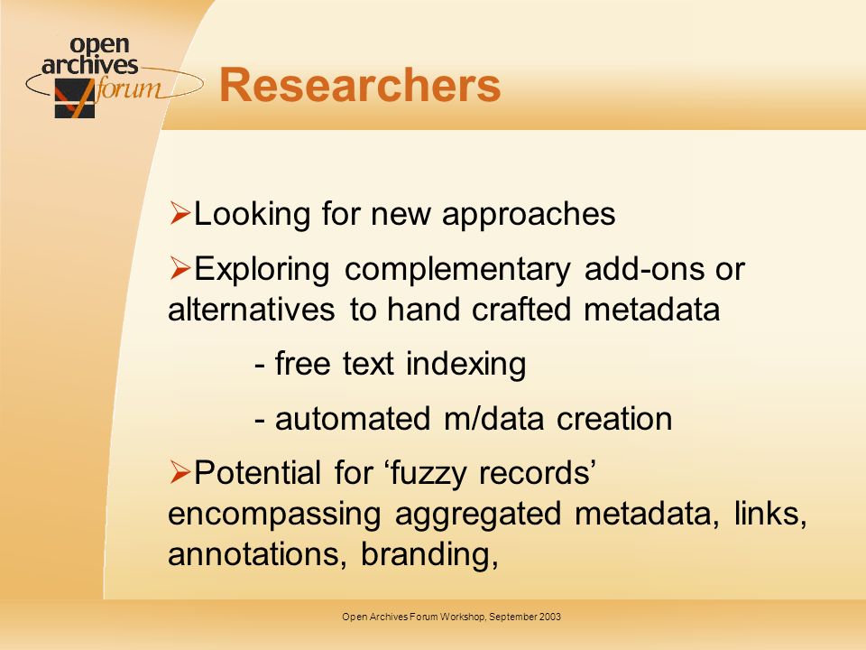 Open Archives Forum Workshop, September 2003 Researchers Looking for new approaches Exploring complementary add-ons or alternatives to hand crafted metadata - free text indexing - automated m/data creation Potential for fuzzy records encompassing aggregated metadata, links, annotations, branding,