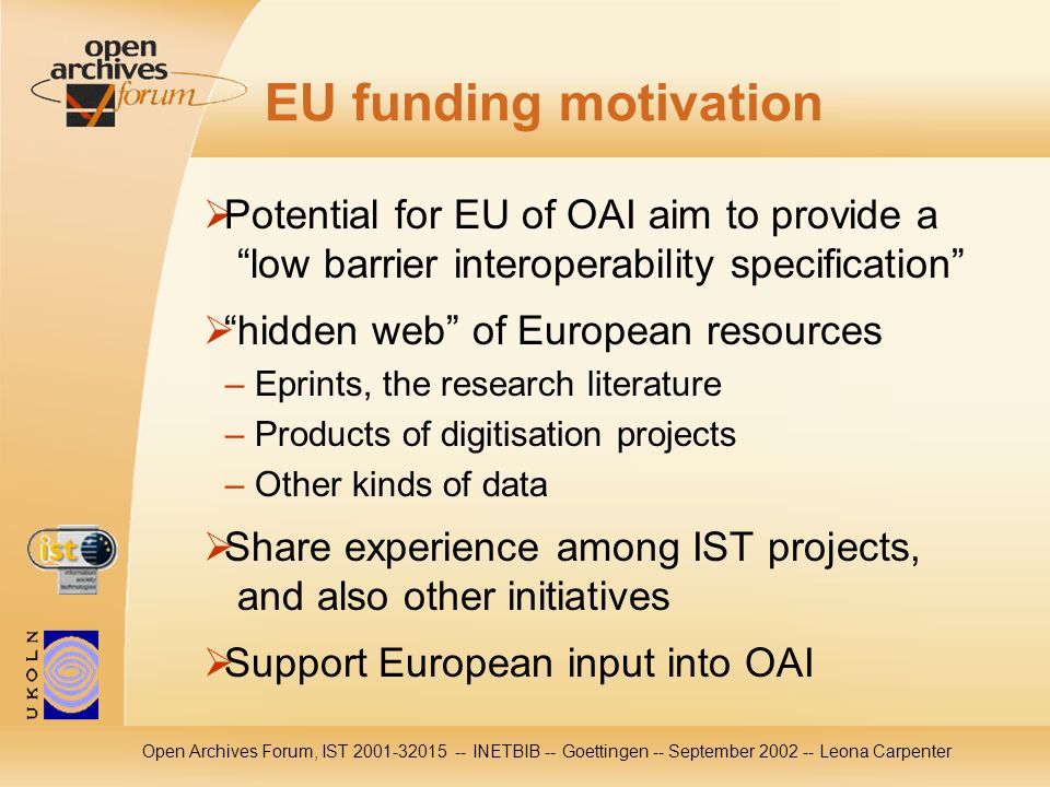 Open Archives Forum, IST INETBIB -- Goettingen -- September Leona Carpenter EU funding motivation Potential for EU of OAI aim to provide a low barrier interoperability specification hidden web of European resources – Eprints, the research literature – Products of digitisation projects – Other kinds of data Share experience among IST projects, and also other initiatives Support European input into OAI