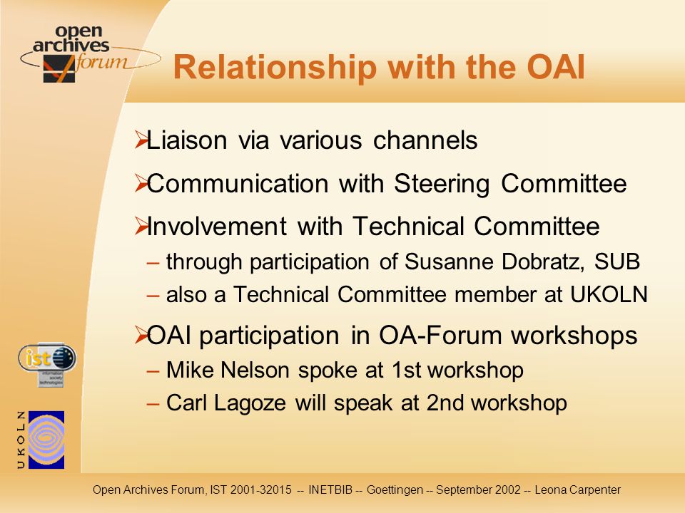 Open Archives Forum, IST INETBIB -- Goettingen -- September Leona Carpenter Relationship with the OAI Liaison via various channels Communication with Steering Committee Involvement with Technical Committee – through participation of Susanne Dobratz, SUB – also a Technical Committee member at UKOLN OAI participation in OA-Forum workshops – Mike Nelson spoke at 1st workshop – Carl Lagoze will speak at 2nd workshop