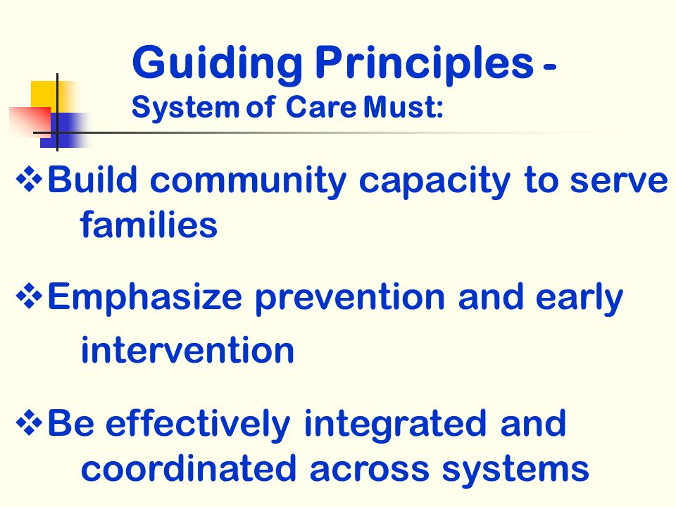 Build community capacity to serve families Emphasize prevention and early intervention Be effectively integrated and coordinated across systems Guiding Principles - System of Care Must: