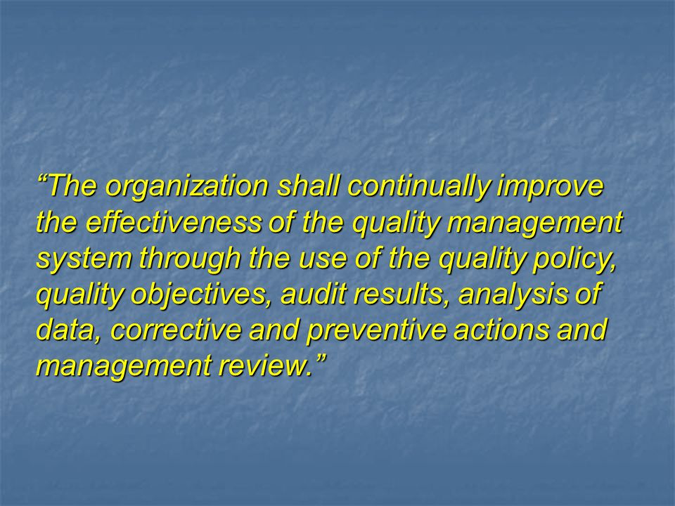 The organization shall continually improve the effectiveness of the quality management system through the use of the quality policy, quality objectives, audit results, analysis of data, corrective and preventive actions and management review.