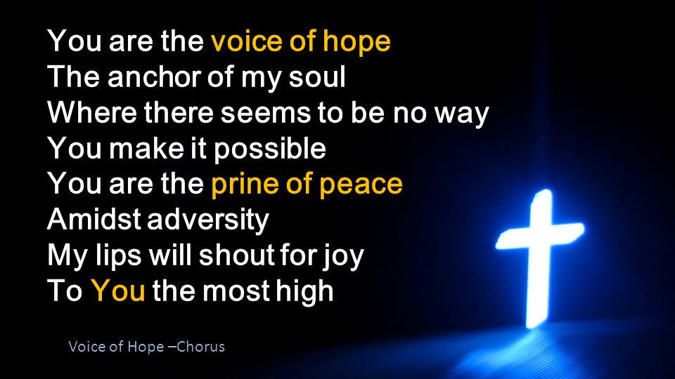 You are the voice of hope The anchor of my soul Where there seems to be no way You make it possible You are the prine of peace Amidst adversity My lips will shout for joy To You the most high Voice of Hope –Chorus
