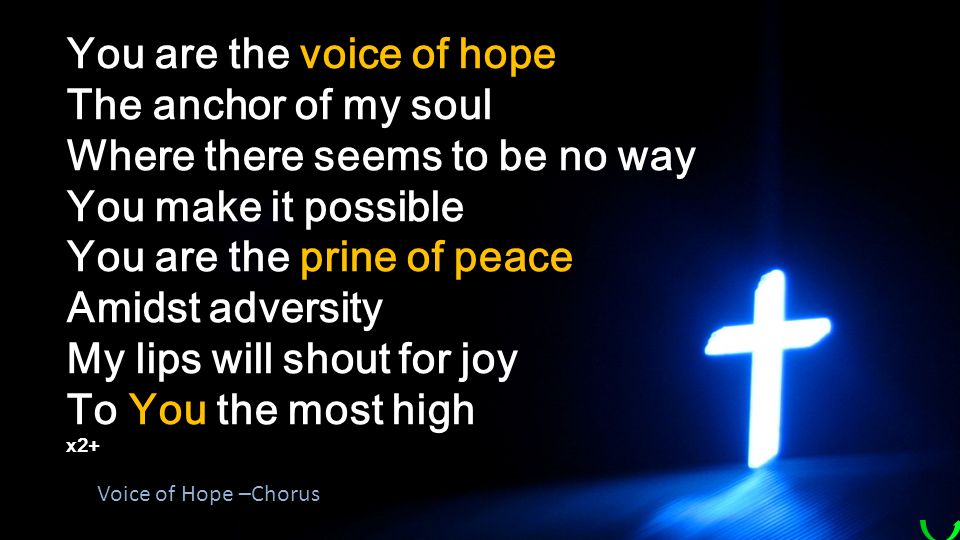 You are the voice of hope The anchor of my soul Where there seems to be no way You make it possible You are the prine of peace Amidst adversity My lips will shout for joy To You the most high x2+ Voice of Hope –Chorus