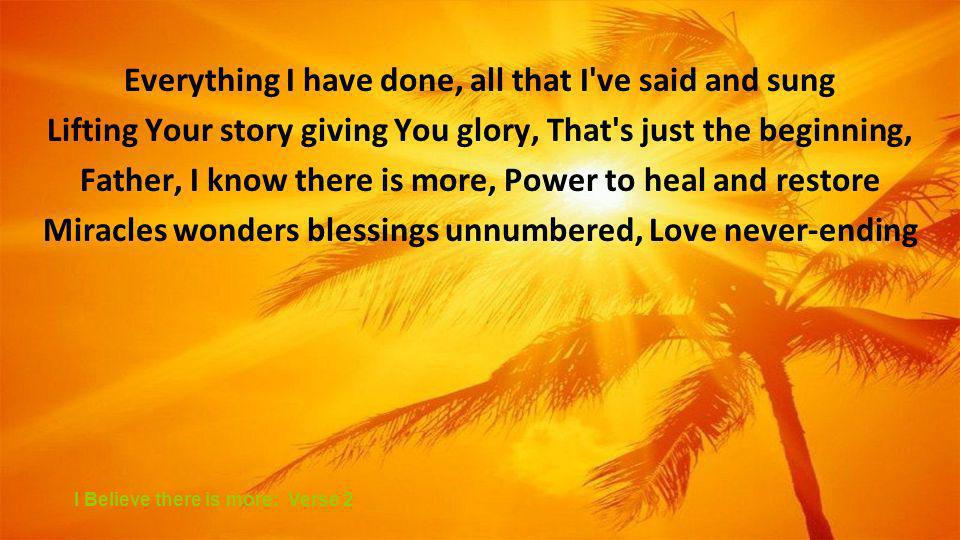 Everything I have done, all that I ve said and sung Lifting Your story giving You glory, That s just the beginning, Father, I know there is more, Power to heal and restore Miracles wonders blessings unnumbered, Love never-ending I Believe there is more: Verse 2