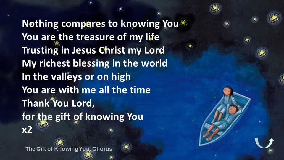 Nothing compares to knowing You You are the treasure of my life Trusting in Jesus Christ my Lord My richest blessing in the world In the valleys or on high You are with me all the time Thank You Lord, for the gift of knowing You x2 The Gift of Knowing You: Chorus