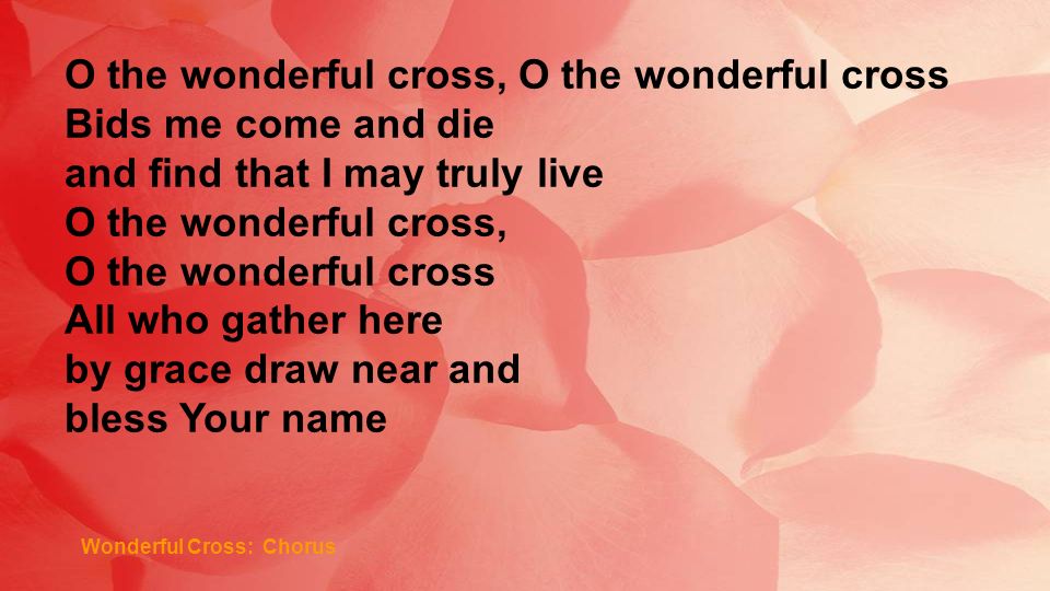 Wonderful Cross: Chorus O the wonderful cross, O the wonderful cross Bids me come and die and find that I may truly live O the wonderful cross, O the wonderful cross All who gather here by grace draw near and bless Your name