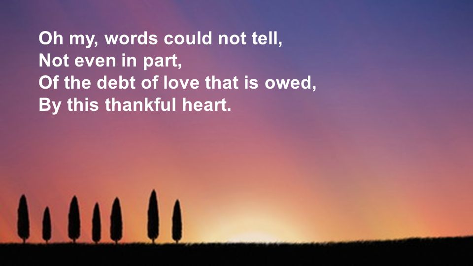 Oh my, words could not tell, Not even in part, Of the debt of love that is owed, By this thankful heart.