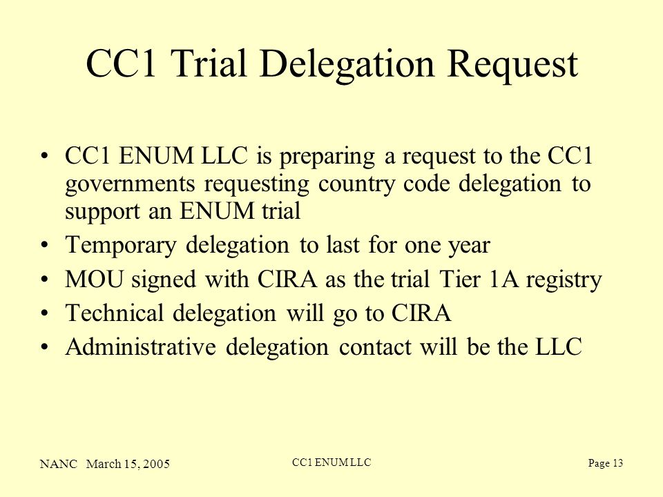 NANC March 15, 2005 CC1 ENUM LLC Page 13 CC1 Trial Delegation Request CC1 ENUM LLC is preparing a request to the CC1 governments requesting country code delegation to support an ENUM trial Temporary delegation to last for one year MOU signed with CIRA as the trial Tier 1A registry Technical delegation will go to CIRA Administrative delegation contact will be the LLC