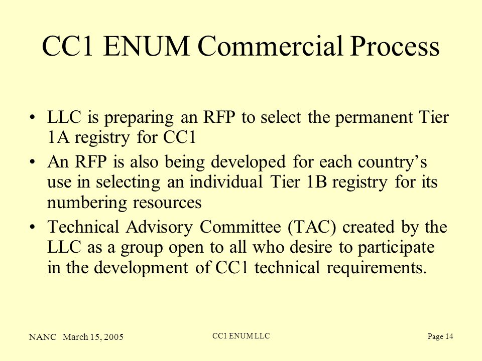NANC March 15, 2005 CC1 ENUM LLC Page 14 CC1 ENUM Commercial Process LLC is preparing an RFP to select the permanent Tier 1A registry for CC1 An RFP is also being developed for each countrys use in selecting an individual Tier 1B registry for its numbering resources Technical Advisory Committee (TAC) created by the LLC as a group open to all who desire to participate in the development of CC1 technical requirements.