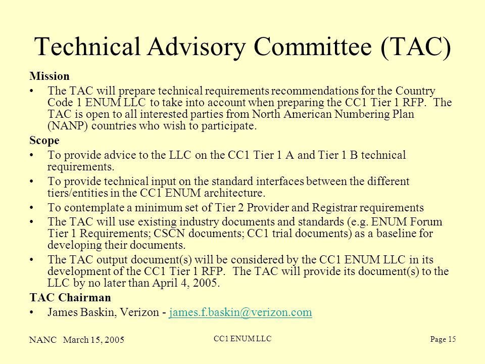 NANC March 15, 2005 CC1 ENUM LLC Page 15 Technical Advisory Committee (TAC) Mission The TAC will prepare technical requirements recommendations for the Country Code 1 ENUM LLC to take into account when preparing the CC1 Tier 1 RFP.