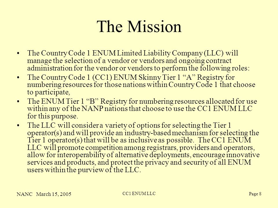 NANC March 15, 2005 CC1 ENUM LLC Page 8 The Mission The Country Code 1 ENUM Limited Liability Company (LLC) will manage the selection of a vendor or vendors and ongoing contract administration for the vendor or vendors to perform the following roles: The Country Code 1 (CC1) ENUM Skinny Tier 1 A Registry for numbering resources for those nations within Country Code 1 that choose to participate, The ENUM Tier 1 B Registry for numbering resources allocated for use within any of the NANP nations that choose to use the CC1 ENUM LLC for this purpose.