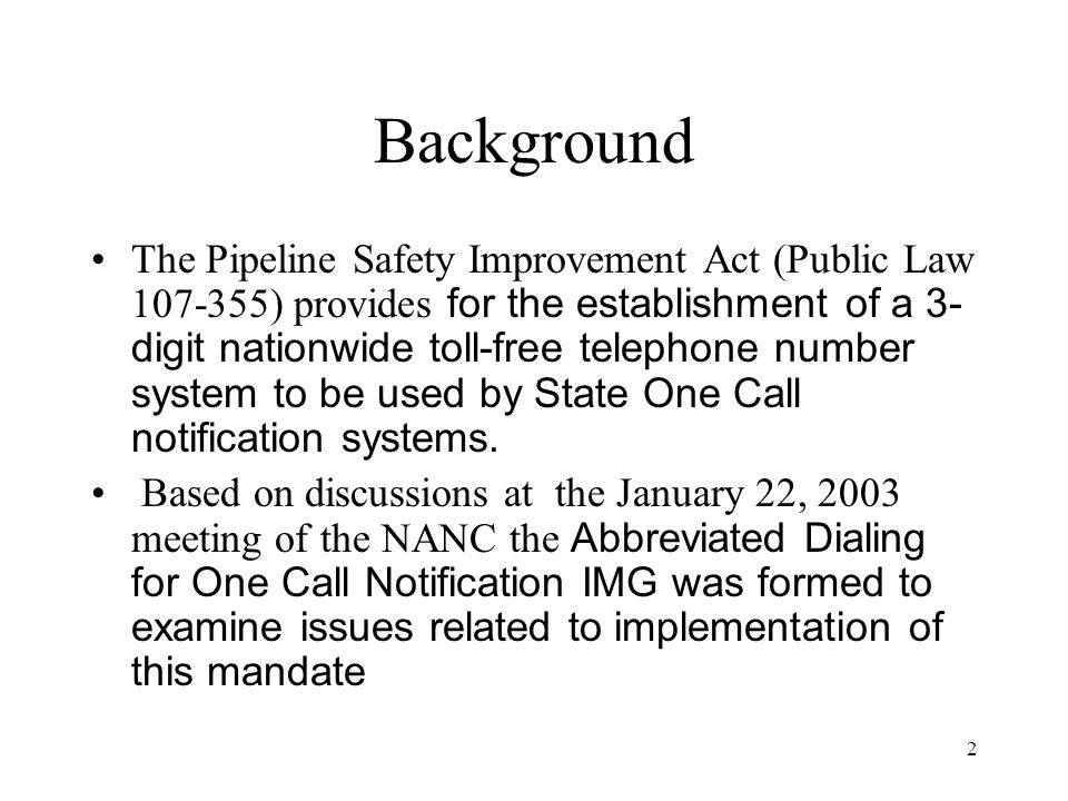 2 Background The Pipeline Safety Improvement Act (Public Law ) provides for the establishment of a 3- digit nationwide toll-free telephone number system to be used by State One Call notification systems.
