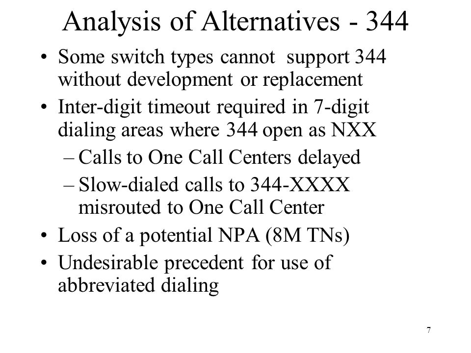 7 Analysis of Alternatives Some switch types cannot support 344 without development or replacement Inter-digit timeout required in 7-digit dialing areas where 344 open as NXX –Calls to One Call Centers delayed –Slow-dialed calls to 344-XXXX misrouted to One Call Center Loss of a potential NPA (8M TNs) Undesirable precedent for use of abbreviated dialing