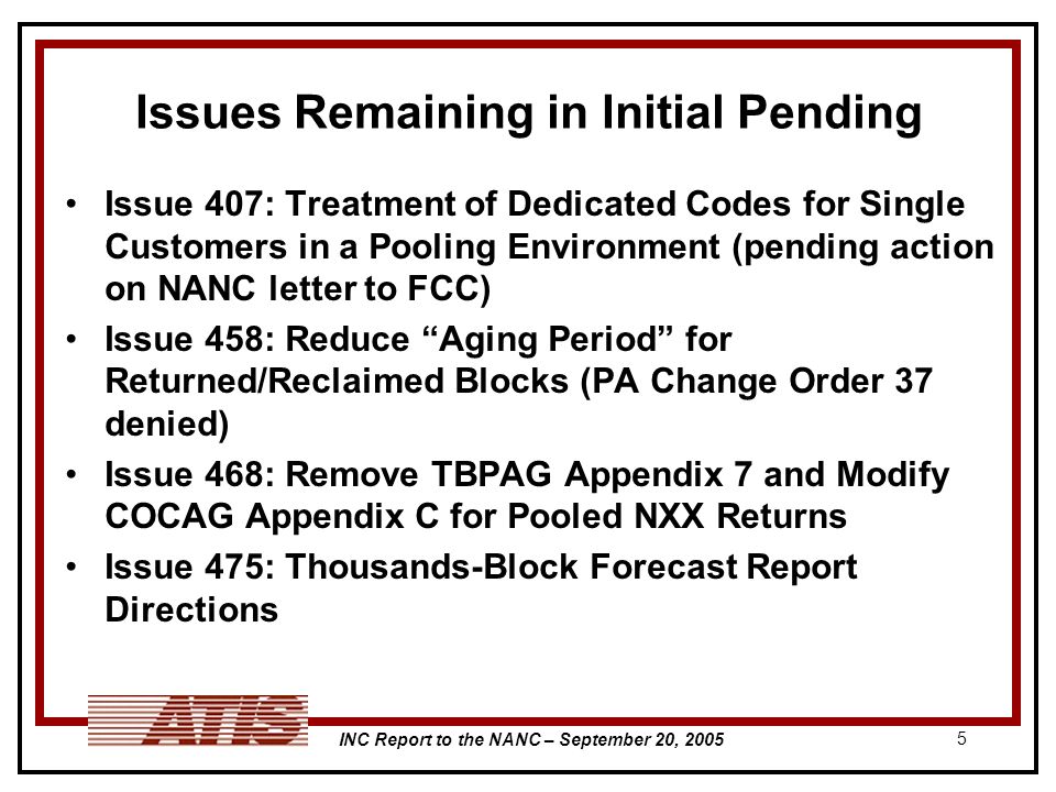 INC Report to the NANC – September 20, Issues Remaining in Initial Pending Issue 407: Treatment of Dedicated Codes for Single Customers in a Pooling Environment (pending action on NANC letter to FCC) Issue 458: Reduce Aging Period for Returned/Reclaimed Blocks (PA Change Order 37 denied) Issue 468: Remove TBPAG Appendix 7 and Modify COCAG Appendix C for Pooled NXX Returns Issue 475: Thousands-Block Forecast Report Directions