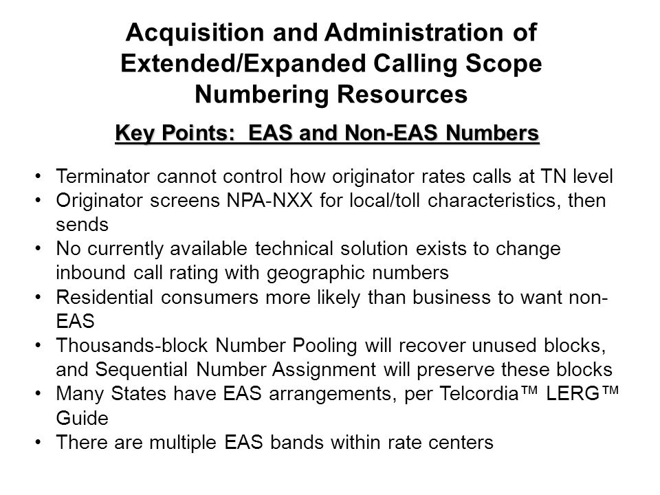 Key Points: EAS and Non-EAS Numbers Terminator cannot control how originator rates calls at TN level Originator screens NPA-NXX for local/toll characteristics, then sends No currently available technical solution exists to change inbound call rating with geographic numbers Residential consumers more likely than business to want non- EAS Thousands-block Number Pooling will recover unused blocks, and Sequential Number Assignment will preserve these blocks Many States have EAS arrangements, per Telcordia LERG Guide There are multiple EAS bands within rate centers Acquisition and Administration of Extended/Expanded Calling Scope Numbering Resources