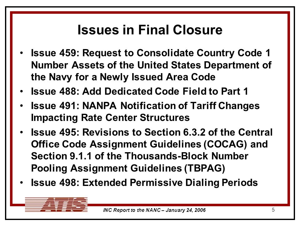 INC Report to the NANC – January 24, Issues in Final Closure Issue 459: Request to Consolidate Country Code 1 Number Assets of the United States Department of the Navy for a Newly Issued Area Code Issue 488: Add Dedicated Code Field to Part 1 Issue 491: NANPA Notification of Tariff Changes Impacting Rate Center Structures Issue 495: Revisions to Section of the Central Office Code Assignment Guidelines (COCAG) and Section of the Thousands-Block Number Pooling Assignment Guidelines (TBPAG) Issue 498: Extended Permissive Dialing Periods