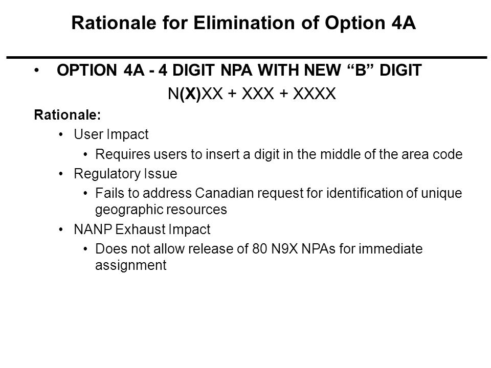 OPTION 4A - 4 DIGIT NPA WITH NEW B DIGIT N(X)XX + XXX + XXXX Rationale: User Impact Requires users to insert a digit in the middle of the area code Regulatory Issue Fails to address Canadian request for identification of unique geographic resources NANP Exhaust Impact Does not allow release of 80 N9X NPAs for immediate assignment Rationale for Elimination of Option 4A
