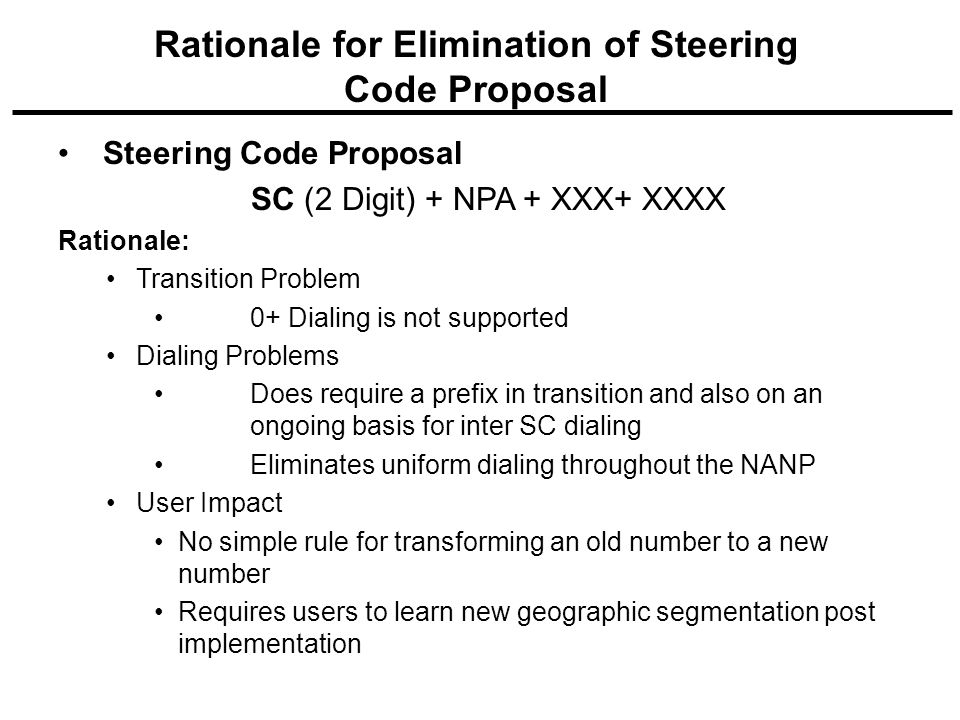 Steering Code Proposal SC (2 Digit) + NPA + XXX+ XXXX Rationale: Transition Problem 0+ Dialing is not supported Dialing Problems Does require a prefix in transition and also on an ongoing basis for inter SC dialing Eliminates uniform dialing throughout the NANP User Impact No simple rule for transforming an old number to a new number Requires users to learn new geographic segmentation post implementation Rationale for Elimination of Steering Code Proposal