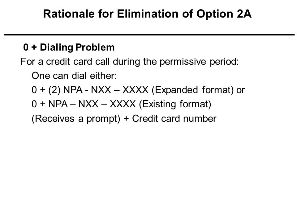 0 + Dialing Problem For a credit card call during the permissive period: One can dial either: 0 + (2) NPA - NXX – XXXX (Expanded format) or 0 + NPA – NXX – XXXX (Existing format) (Receives a prompt) + Credit card number Rationale for Elimination of Option 2A