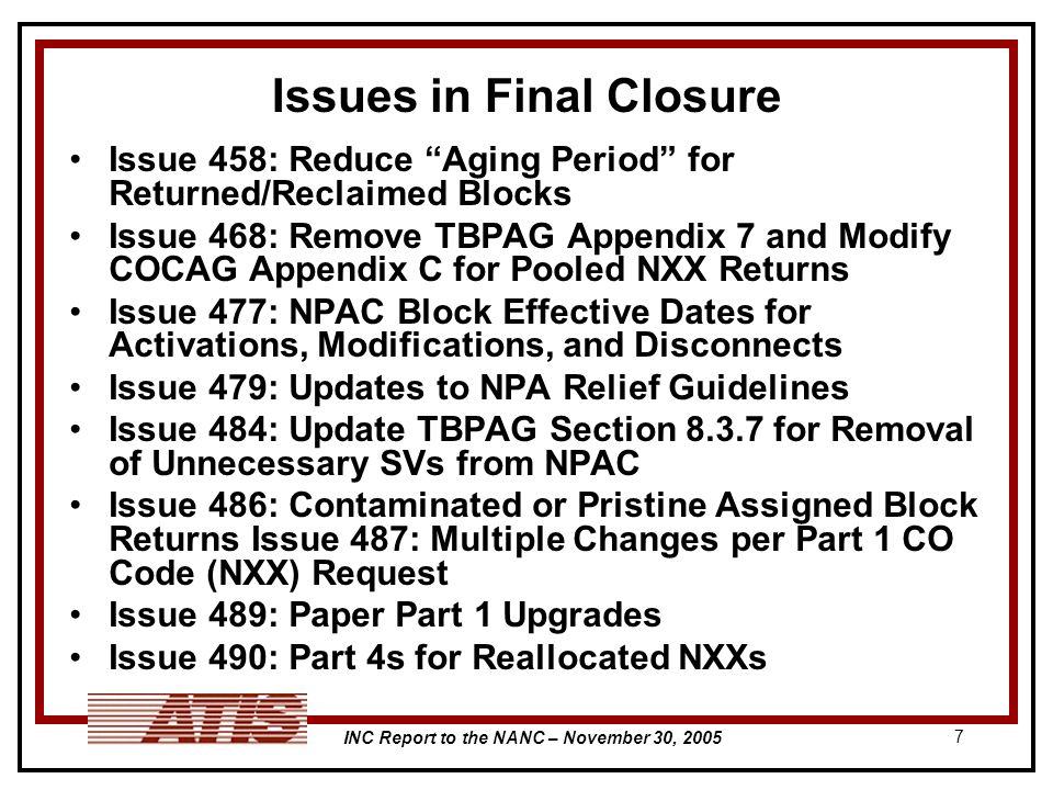 INC Report to the NANC – November 30, Issues in Final Closure Issue 458: Reduce Aging Period for Returned/Reclaimed Blocks Issue 468: Remove TBPAG Appendix 7 and Modify COCAG Appendix C for Pooled NXX Returns Issue 477: NPAC Block Effective Dates for Activations, Modifications, and Disconnects Issue 479: Updates to NPA Relief Guidelines Issue 484: Update TBPAG Section for Removal of Unnecessary SVs from NPAC Issue 486: Contaminated or Pristine Assigned Block Returns Issue 487: Multiple Changes per Part 1 CO Code (NXX) Request Issue 489: Paper Part 1 Upgrades Issue 490: Part 4s for Reallocated NXXs