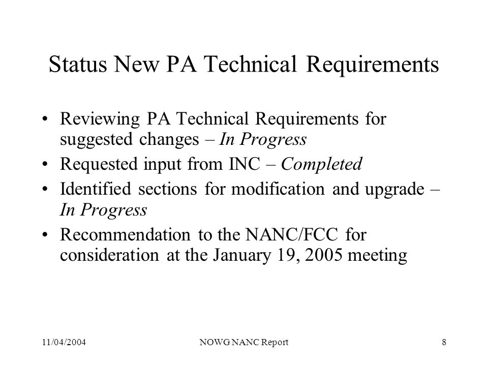 11/04/2004NOWG NANC Report8 Status New PA Technical Requirements Reviewing PA Technical Requirements for suggested changes – In Progress Requested input from INC – Completed Identified sections for modification and upgrade – In Progress Recommendation to the NANC/FCC for consideration at the January 19, 2005 meeting
