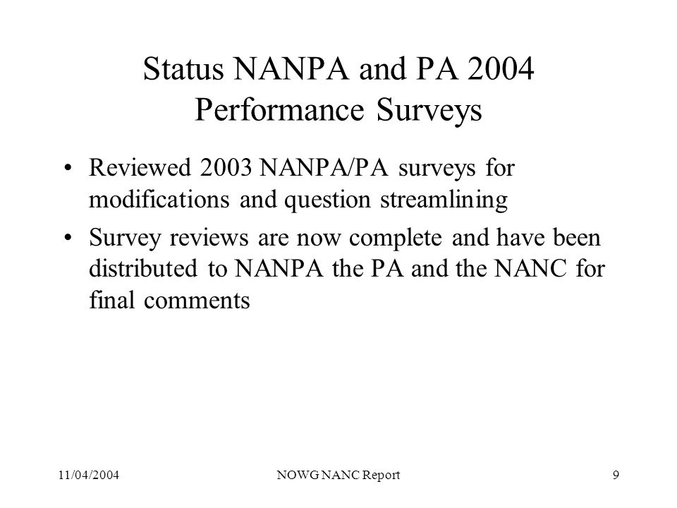 11/04/2004NOWG NANC Report9 Status NANPA and PA 2004 Performance Surveys Reviewed 2003 NANPA/PA surveys for modifications and question streamlining Survey reviews are now complete and have been distributed to NANPA the PA and the NANC for final comments
