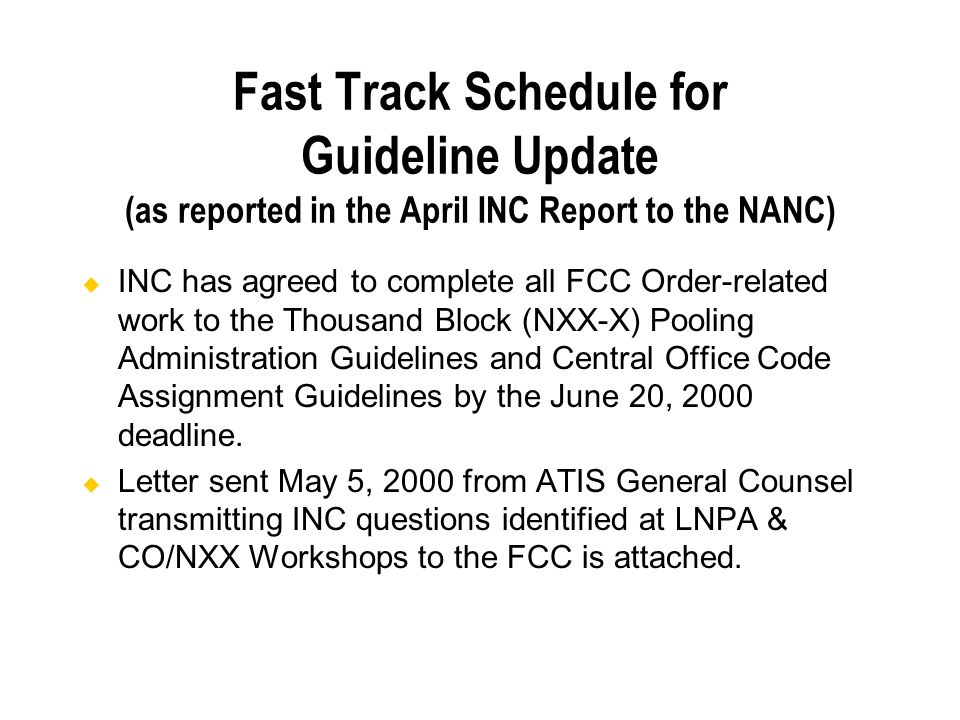 Fast Track Schedule for Guideline Update (as reported in the April INC Report to the NANC) INC has agreed to complete all FCC Order-related work to the Thousand Block (NXX-X) Pooling Administration Guidelines and Central Office Code Assignment Guidelines by the June 20, 2000 deadline.