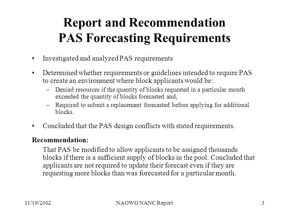 11/19/2002NAOWG NANC Report3 Report and Recommendation PAS Forecasting Requirements Investigated and analyzed PAS requirements Determined whether requirements or guidelines intended to require PAS to create an environment where block applicants would be: –Denied resources if the quantity of blocks requested in a particular month exceeded the quantity of blocks forecasted and, –Required to submit a replacement forecasted before applying for additional blocks.
