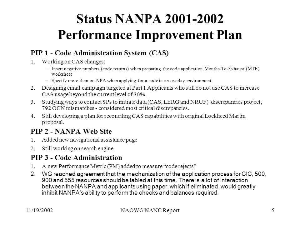 11/19/2002NAOWG NANC Report5 Status NANPA Performance Improvement Plan PIP 1 - Code Administration System (CAS) 1.Working on CAS changes: –Insert negative numbers (code returns) when preparing the code application Months-To-Exhaust (MTE) worksheet –Specify more than on NPA when applying for a code in an overlay environment 2.Designing  campaign targeted at Part 1 Applicants who still do not use CAS to increase CAS usage beyond the current level of 30%.