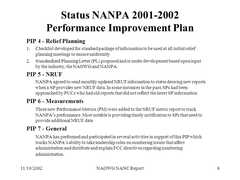 11/19/2002NAOWG NANC Report6 Status NANPA Performance Improvement Plan PIP 4 - Relief Planning 1.Checklist developed for standard package of information to be used at all initial relief planning meetings to ensure uniformity 2.Standardized Planning Letter (PL) proposed and is under development based upon input by the industry, the NAOWG and NANPA.