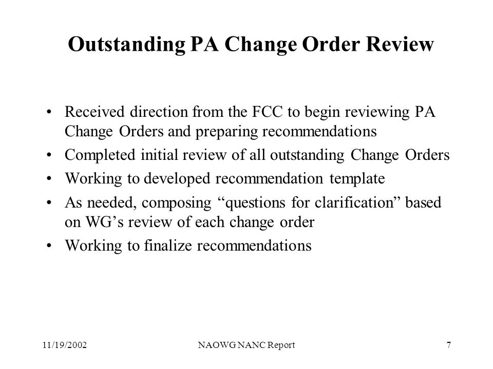 11/19/2002NAOWG NANC Report7 Outstanding PA Change Order Review Received direction from the FCC to begin reviewing PA Change Orders and preparing recommendations Completed initial review of all outstanding Change Orders Working to developed recommendation template As needed, composing questions for clarification based on WGs review of each change order Working to finalize recommendations