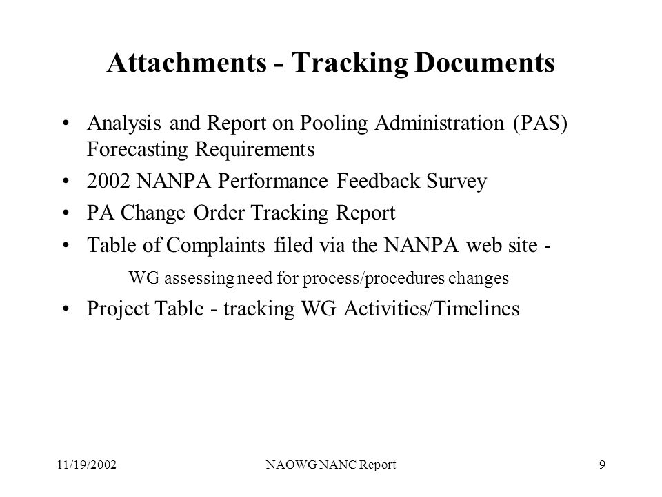 11/19/2002NAOWG NANC Report9 Attachments - Tracking Documents Analysis and Report on Pooling Administration (PAS) Forecasting Requirements 2002 NANPA Performance Feedback Survey PA Change Order Tracking Report Table of Complaints filed via the NANPA web site - WG assessing need for process/procedures changes Project Table - tracking WG Activities/Timelines