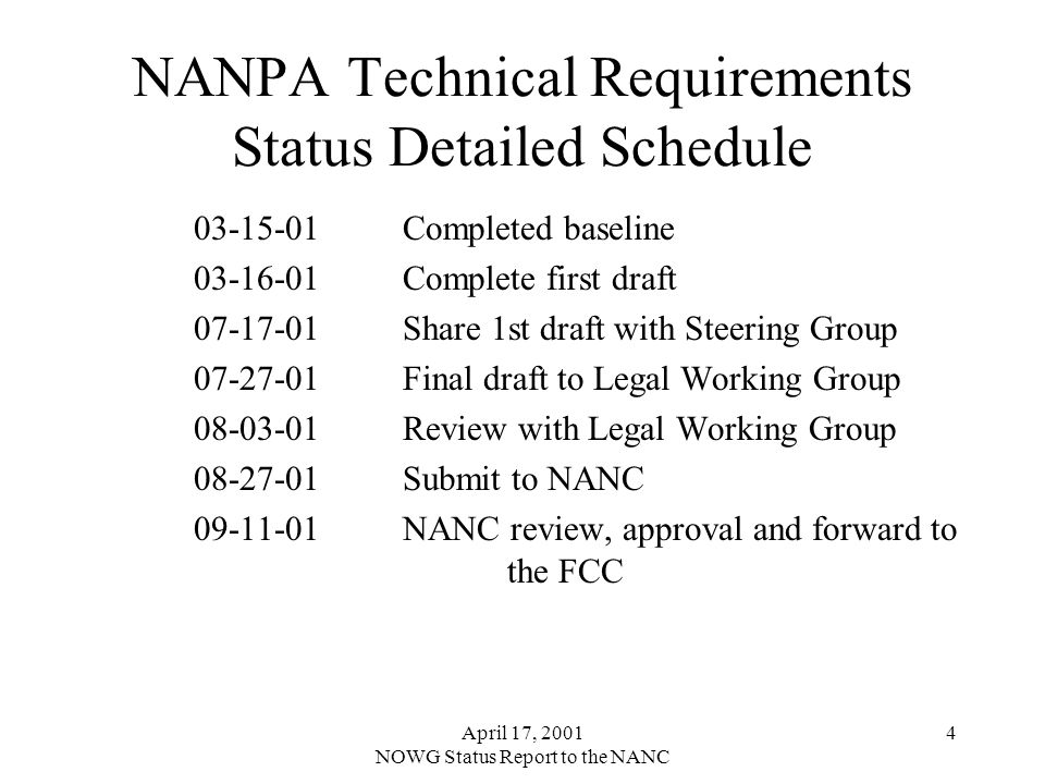 April 17, 2001 NOWG Status Report to the NANC 4 NANPA Technical Requirements Status Detailed Schedule Completed baseline Complete first draft Share 1st draft with Steering Group Final draft to Legal Working Group Review with Legal Working Group Submit to NANC NANC review, approval and forward to the FCC