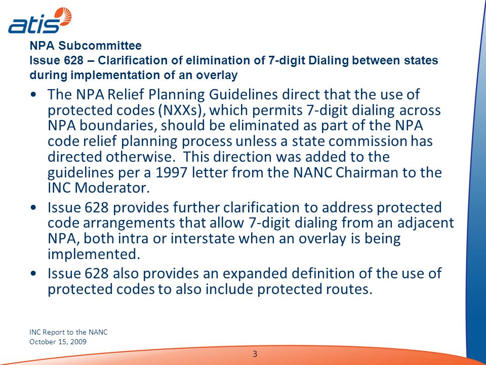 INC Report to the NANC October 15, NPA Subcommittee Issue 628 – Clarification of elimination of 7-digit Dialing between states during implementation of an overlay The NPA Relief Planning Guidelines direct that the use of protected codes (NXXs), which permits 7-digit dialing across NPA boundaries, should be eliminated as part of the NPA code relief planning process unless a state commission has directed otherwise.