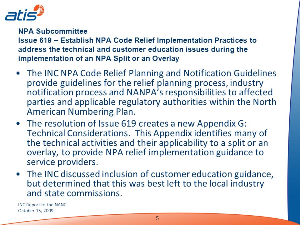 INC Report to the NANC October 15, NPA Subcommittee Issue 619 – Establish NPA Code Relief Implementation Practices to address the technical and customer education issues during the implementation of an NPA Split or an Overlay The INC NPA Code Relief Planning and Notification Guidelines provide guidelines for the relief planning process, industry notification process and NANPAs responsibilities to affected parties and applicable regulatory authorities within the North American Numbering Plan.