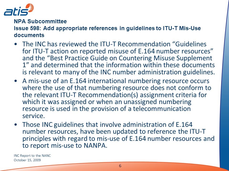 INC Report to the NANC October 15, NPA Subcommittee Issue 598: Add appropriate references in guidelines to ITU-T Mis-Use documents The INC has reviewed the ITU-T Recommendation Guidelines for ITU-T action on reported misuse of E.164 number resources and the Best Practice Guide on Countering Misuse Supplement 1 and determined that the information within these documents is relevant to many of the INC number administration guidelines.