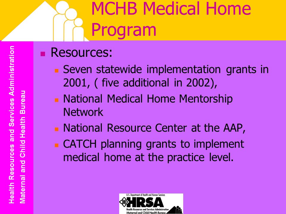 Health Resources and Services Administration Maternal and Child Health Bureau MCHB Medical Home Program Resources: Seven statewide implementation grants in 2001, ( five additional in 2002), National Medical Home Mentorship Network National Resource Center at the AAP, CATCH planning grants to implement medical home at the practice level.