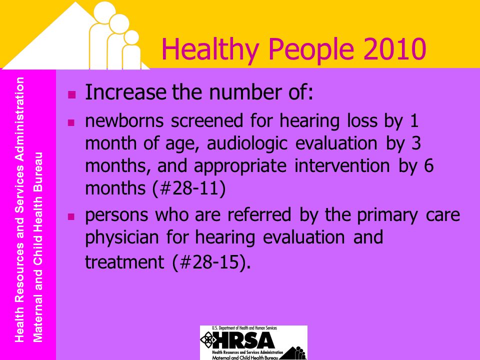 Health Resources and Services Administration Maternal and Child Health Bureau Healthy People 2010 Increase the number of: newborns screened for hearing loss by 1 month of age, audiologic evaluation by 3 months, and appropriate intervention by 6 months (#28-11) persons who are referred by the primary care physician for hearing evaluation and treatment (#28-15).