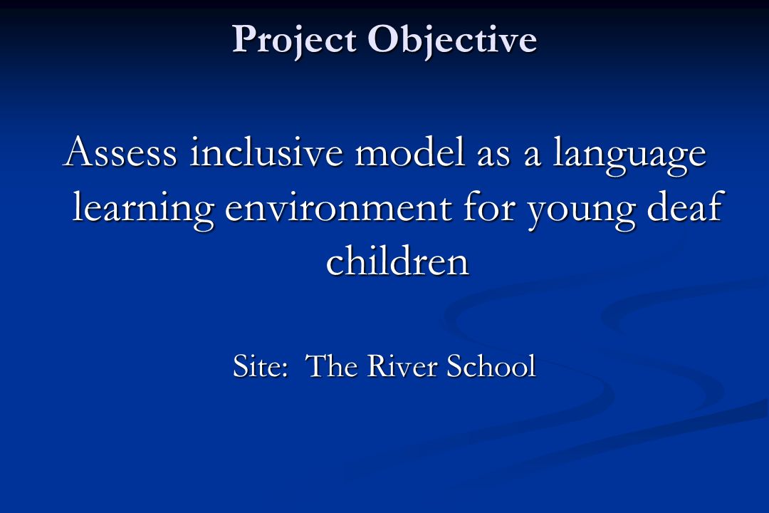 Project Objective Assess inclusive model as a language learning environment for young deaf children Site: The River School