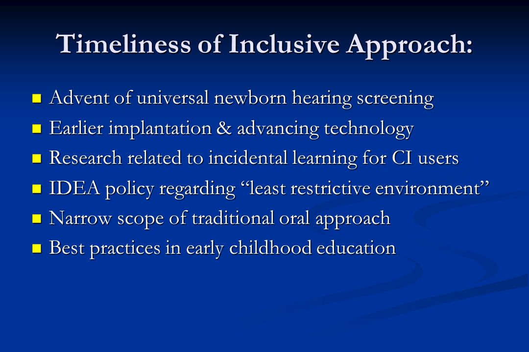 Timeliness of Inclusive Approach: Advent of universal newborn hearing screening Advent of universal newborn hearing screening Earlier implantation & advancing technology Earlier implantation & advancing technology Research related to incidental learning for CI users Research related to incidental learning for CI users IDEA policy regarding least restrictive environment IDEA policy regarding least restrictive environment Narrow scope of traditional oral approach Narrow scope of traditional oral approach Best practices in early childhood education Best practices in early childhood education