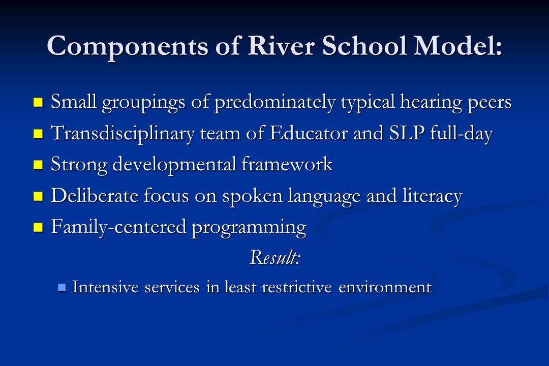 Components of River School Model: Small groupings of predominately typical hearing peers Small groupings of predominately typical hearing peers Transdisciplinary team of Educator and SLP full-day Transdisciplinary team of Educator and SLP full-day Strong developmental framework Strong developmental framework Deliberate focus on spoken language and literacy Deliberate focus on spoken language and literacy Family-centered programming Family-centered programmingResult: Intensive services in least restrictive environment Intensive services in least restrictive environment