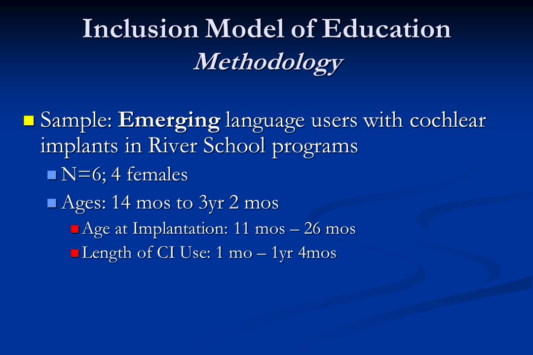 Inclusion Model of Education Methodology Sample: Emerging language users with cochlear implants in River School programs Sample: Emerging language users with cochlear implants in River School programs N=6; 4 females N=6; 4 females Ages: 14 mos to 3yr 2 mos Ages: 14 mos to 3yr 2 mos Age at Implantation: 11 mos – 26 mos Age at Implantation: 11 mos – 26 mos Length of CI Use: 1 mo – 1yr 4mos Length of CI Use: 1 mo – 1yr 4mos