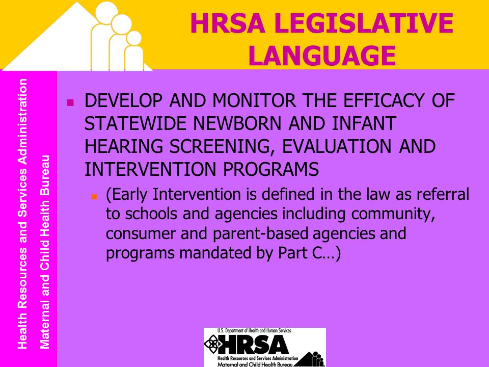 Health Resources and Services Administration Maternal and Child Health Bureau HRSA LEGISLATIVE LANGUAGE DEVELOP AND MONITOR THE EFFICACY OF STATEWIDE NEWBORN AND INFANT HEARING SCREENING, EVALUATION AND INTERVENTION PROGRAMS (Early Intervention is defined in the law as referral to schools and agencies including community, consumer and parent-based agencies and programs mandated by Part C…)