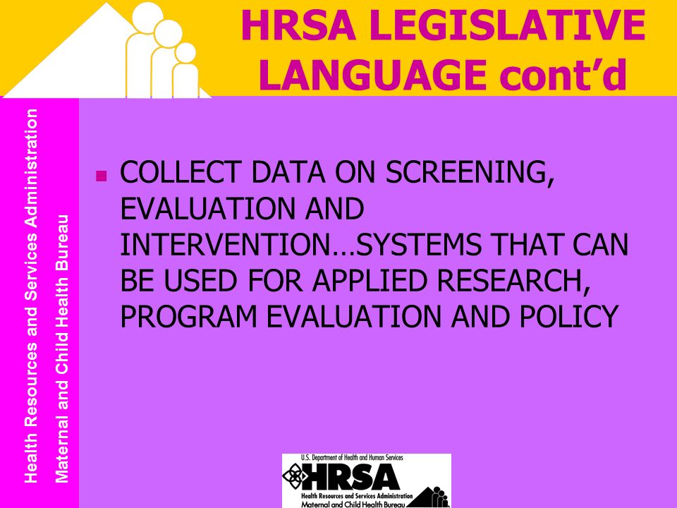 Health Resources and Services Administration Maternal and Child Health Bureau HRSA LEGISLATIVE LANGUAGE contd COLLECT DATA ON SCREENING, EVALUATION AND INTERVENTION…SYSTEMS THAT CAN BE USED FOR APPLIED RESEARCH, PROGRAM EVALUATION AND POLICY
