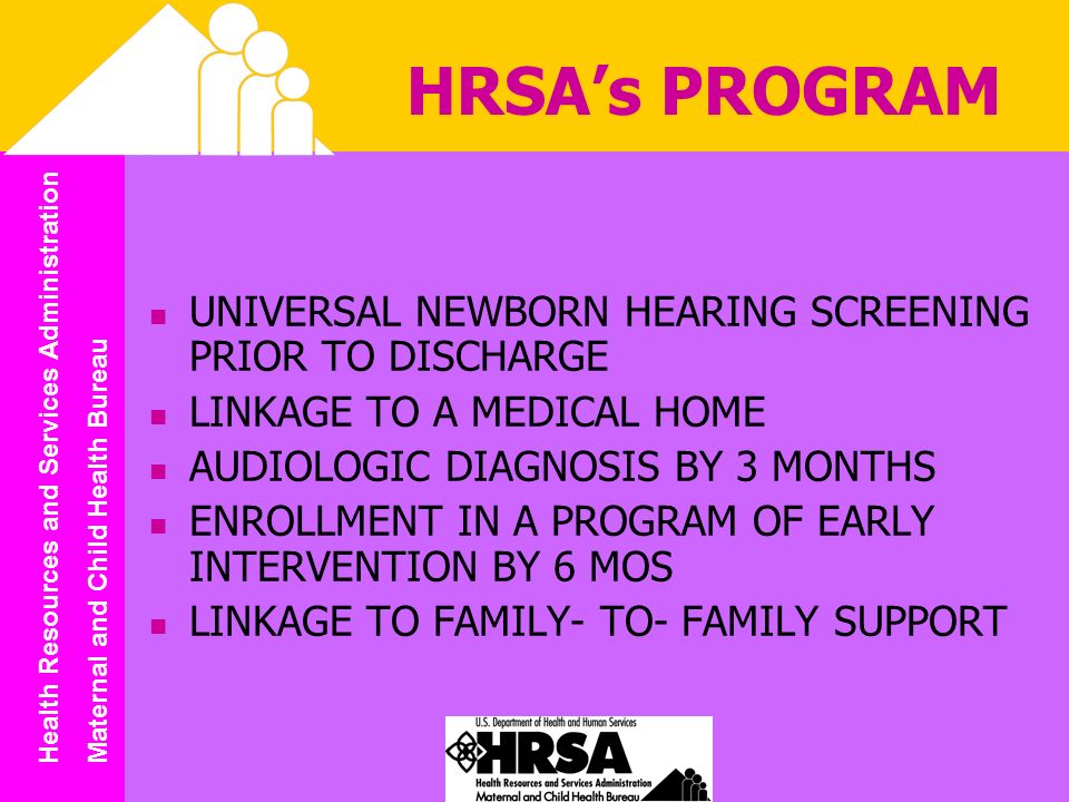 Health Resources and Services Administration Maternal and Child Health Bureau HRSAs PROGRAM UNIVERSAL NEWBORN HEARING SCREENING PRIOR TO DISCHARGE LINKAGE TO A MEDICAL HOME AUDIOLOGIC DIAGNOSIS BY 3 MONTHS ENROLLMENT IN A PROGRAM OF EARLY INTERVENTION BY 6 MOS LINKAGE TO FAMILY- TO- FAMILY SUPPORT