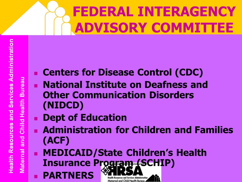 Health Resources and Services Administration Maternal and Child Health Bureau FEDERAL INTERAGENCY ADVISORY COMMITTEE Centers for Disease Control (CDC) National Institute on Deafness and Other Communication Disorders (NIDCD) Dept of Education Administration for Children and Families (ACF) MEDICAID/State Childrens Health Insurance Program (SCHIP) PARTNERS