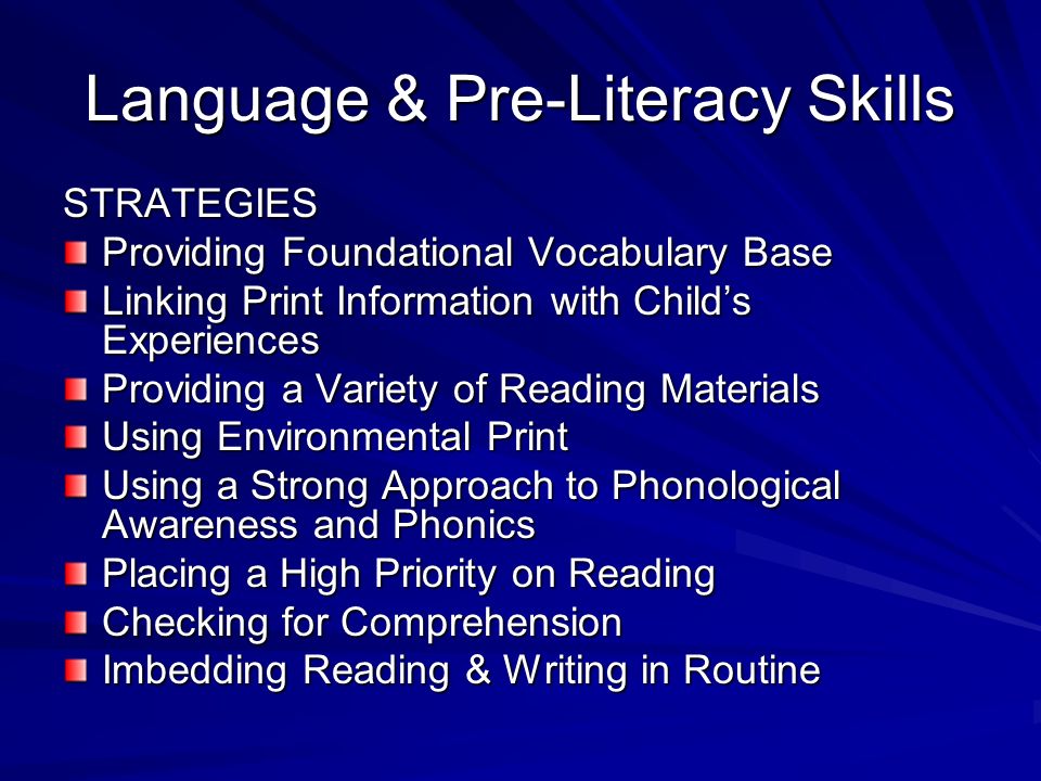 Language & Pre-Literacy Skills STRATEGIES Providing Foundational Vocabulary Base Linking Print Information with Childs Experiences Providing a Variety of Reading Materials Using Environmental Print Using a Strong Approach to Phonological Awareness and Phonics Placing a High Priority on Reading Checking for Comprehension Imbedding Reading & Writing in Routine