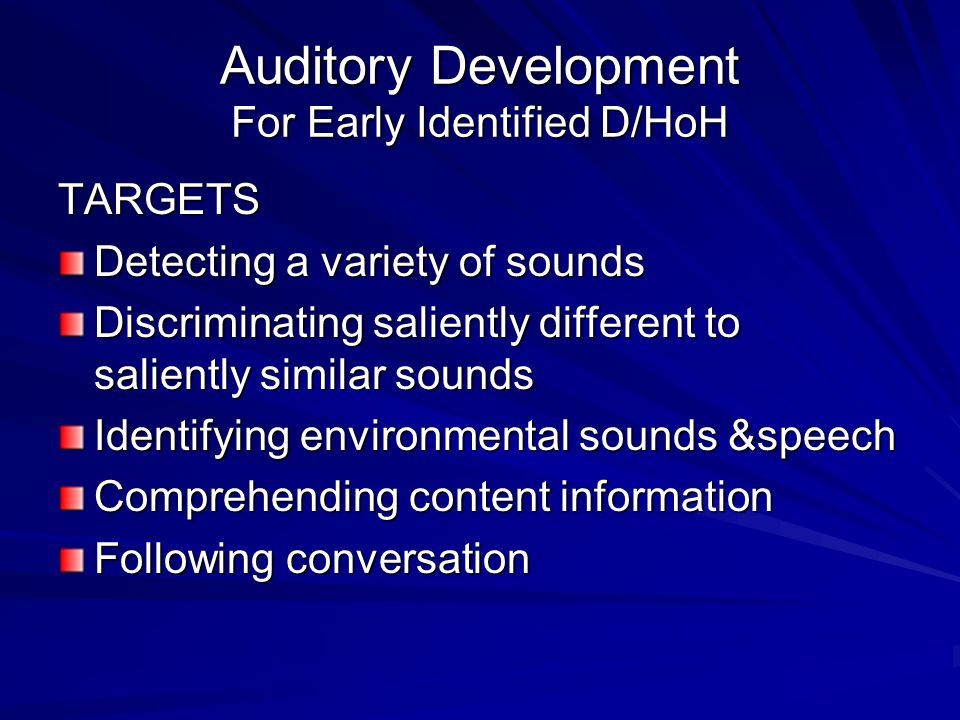 Auditory Development For Early Identified D/HoH TARGETS Detecting a variety of sounds Discriminating saliently different to saliently similar sounds Identifying environmental sounds &speech Comprehending content information Following conversation